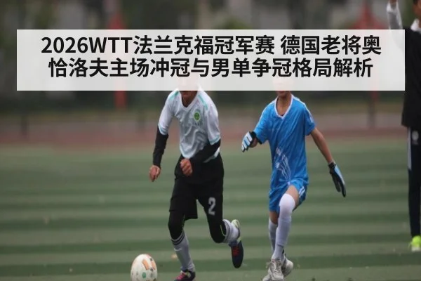 2026WTT法兰克福冠军赛 德国老将奥恰洛夫主场冲冠与男单争冠格局解析